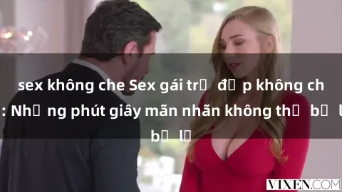 sex không che Sex gái trẻ đẹp không che: Những phút giây mãn nhãn không thể bỏ lỡ