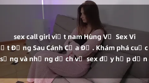 sex call girl việt nam Hùng Vỹ Sex Việt Nam: Những Bí Mật Đằng Sau Cánh Cửa Đỏ. Khám phá cuộc sống và những dịch vụ sex đầy hấp dẫn của người Việt Nam.