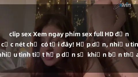 clip sex Xem ngay phim sex full HD đỉnh cao, không che, cực nét chỉ có tại đây! Hấp dẫn, nhiều tình tiết hấp dẫn sẽ khiến bạn thỏa mãn đắm say.