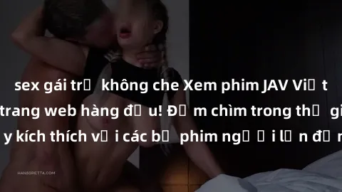 sex gái trẻ không che Xem phim JAV Việt Sub miễn phí tại trang web hàng đầu! Đắm chìm trong thế giới giải trí đầy kích thích với các bộ phim người lớn đồng hành bằng tiếng Việt subtitled.