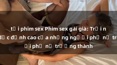 tải phim sex Phim sex gái già: Trải nghiệm tình dục đỉnh cao của những người phụ nữ trưởng thành