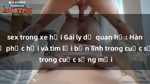 sex trong xe hơi Gái ly dị quan hệ: Hành trình tự phục hồi và tìm lại bản lĩnh trong cuộc sống mới