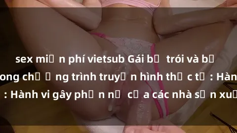 sex miễn phí vietsub Gái bị trói và bị ép buộc làm tình trong chương trình truyền hình thực tế: Hành vi gây phẫn nộ của các nhà sản xuất và người xem.