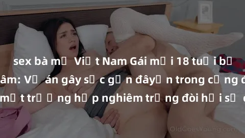 sex bà mẹ Việt Nam Gái mới 18 tuổi bị trói và bị hiếp dâm: Vụ án gây sốc gần đâyến trong cộng đồng. Đây là một trường hợp nghiêm trọng đòi hỏi sự can thiệp mạnh mẽ từ phía công lý.