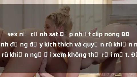 sex nữ cảnh sát Cập nhật clip nóng BDSM: Những pha hành động đầy kích thích và quyến rũ khiến người xem không thể rời mắt. Đừng bỏ lỡ!