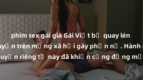 phim sex gái già Gái Việt bị quay lén khi tắm, clip lan truyền trên mạng xã hội gây phẫn nộ. Hành động vi phạm quyền riêng tư này đã khiến cộng đồng mạng bức xúc và đòi trừng phạt thật nghiêm khắc.