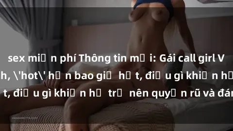sex miễn phí Thông tin mới: Gái call girl Việt Nam đắt khách, 'hot' hơn bao giờ hết, điều gì khiến họ trở nên quyến rũ và đáng chú ý?