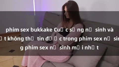 phim sex bukkake Cuộc sống nữ sinh và những bí mật không thể tin được trong phim sex nữ sinh mới nhất