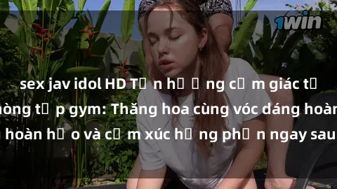 sex jav idol HD Tận hưởng cảm giác tươi mới với sex phòng tập gym: Thăng hoa cùng vóc dáng hoàn hảo và cảm xúc hưng phấn ngay sau buổi tập luyện!