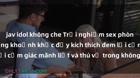 jav idol không che Trải nghiệm sex phòng thay đồ: Khi những khoảnh khắc đầy kích thích đem lại cảm giác mãnh liệt và thú vị trong không gian hẹp hòi.