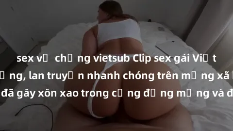 sex vợ chồng vietsub Clip sex gái Việt bị lộ gây chấn động, lan truyền nhanh chóng trên mạng xã hội. Sự việc đã gây xôn xao trong cộng đồng mạng và đang được công an điều tra làm rõ.