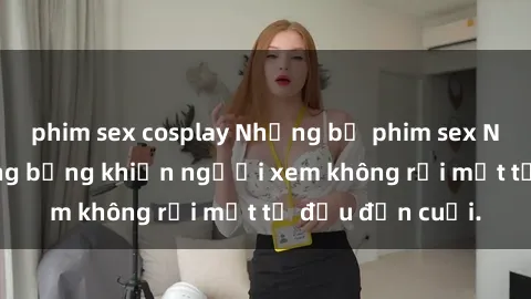 phim sex cosplay Những bộ phim sex Nga gợi cảm, nóng bỏng khiến người xem không rời mắt từ đầu đến cuối.