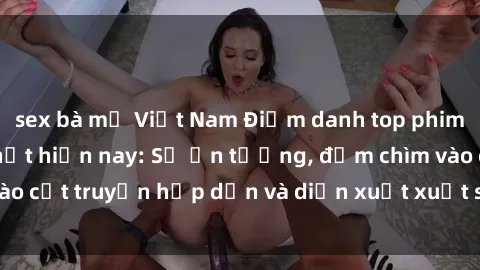 sex bà mẹ Việt Nam Điểm danh top phim sex vietsub hot nhất hiện nay: Số ấn tượng, đắm chìm vào cốt truyện hấp dẫn và diễn xuất xuất sắcủa các diễn viên.