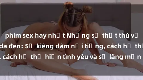 phim sex hay nhất Những sự thật thú vị về sex ở người da đen: Sự kiêng dâm nổi tiếng, cách họ thể hiện tình yêu và sự lãng mạn đặc biệt