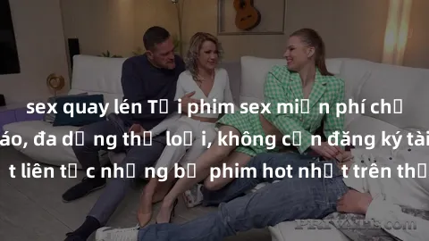 sex quay lén Tải phim sex miễn phí chất lượng cao độc đáo, đa dạng thể loại, không cần đăng ký tài khoản. Cập nhật liên tục những bộ phim hot nhất trên thị trường. Sự lựa chọn hàng đầu cho người yêu t