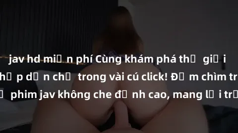 jav hd miễn phí Cùng khám phá thế giới jav không che siêu hấp dẫn chỉ trong vài cú click! Đắm chìm trong những bộ phim jav không che đỉnh cao, mang lại trải nghiệm thú vị và đầy kích thích.