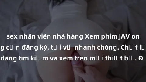 sex nhân viên nhà hàng Xem phim JAV online miễn phí không cần đăng ký, tải về nhanh chóng. Chất lượng HD, dễ dàng tìm kiếm và xem trên mọi thiết bị. Đặc biệt, không quảng cáo làm phiền.