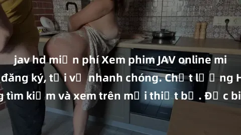 jav hd miễn phí Xem phim JAV online miễn phí không cần đăng ký, tải về nhanh chóng. Chất lượng HD, dễ dàng tìm kiếm và xem trên mọi thiết bị. Đặc biệt, không quảng cáo làm phiền.