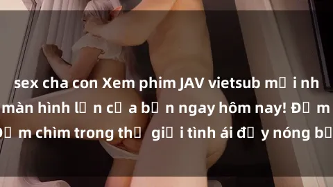 sex cha con Xem phim JAV vietsub mới nhất và hấp dẫn trên màn hình lớn của bạn ngay hôm nay! Đắm chìm trong thế giới tình ái đầy nóng bỏng và kích thích.