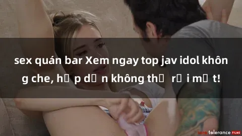 sex quán bar Xem ngay top jav idol không che, hấp dẫn không thể rời mắt!