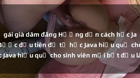 gái già dâm đãng Hướng dẫn cách học Java cho sinh viên: Bước đầu tiên để tự học Java hiệu quả cho sinh viên mới bắt đầu là gì?