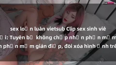 sex loạn luân vietsub Clip sex sinh viên gây sốt mạng xã hội: Tuyên bố không chấp nhận phần mềm gián điệp, đòi xóa hình ảnh trên internet