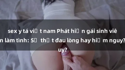 sex y tá việt nam Phát hiện gái sinh viên làm tình: Sự thật đau lòng hay hiểm nguy?