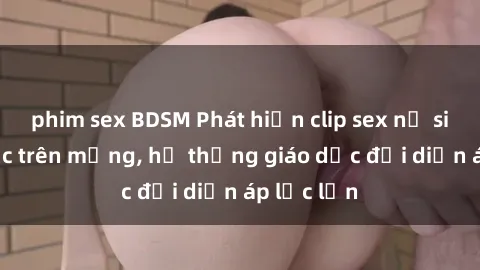 phim sex BDSM Phát hiện clip sex nữ sinh gây sốc trên mạng, hệ thống giáo dục đối diện áp lực lớn
