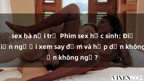 sex bà nội trợ Phim sex học sinh: Điều gì khiến người xem say đắm và hấp dẫn không ngờ?