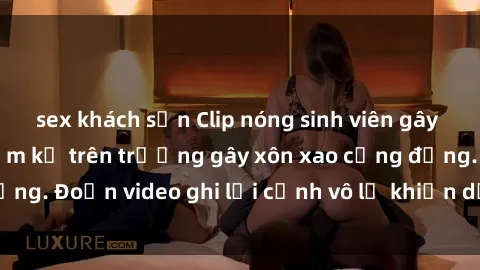 sex khách sạn Clip nóng sinh viên gây sốc: Hành động cấm kỵ trên trường gây xôn xao cộng đồng. Đoạn video ghi lại cảnh vô lễ khiến dư luận bức xúc.