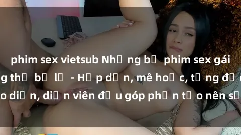 phim sex vietsub Những bộ phim sex gái già đỉnh cao không thể bỏ lỡ - Hấp dẫn, mê hoặc, từng đạo diễn, diễn viên đều góp phần tạo nên sự hấp dẫn, kích thích.