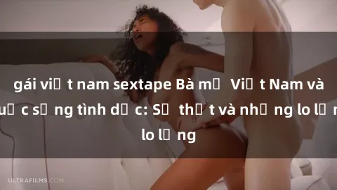 gái việt nam sextape Bà mẹ Việt Nam và cuộc sống tình dục: Sự thật và những lo lắng