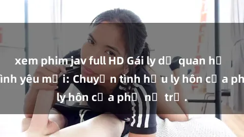 xem phim jav full HD Gái ly dị quan hệ tìm kiếm tình yêu mới: Chuyện tình hậu ly hôn của phụ nữ trẻ.