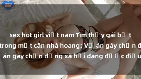 sex hot girl việt nam Tìm thấy gái bị trói và bị hiếp dâm trong một căn nhà hoang: Vụ án gây chấn động xã hội đang được điều tra vào.