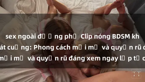sex ngoài đường phố Clip nóng BDSM khiến người xem phát cuồng: Phong cách mới mẻ và quyến rũ đáng xem ngay lập tức!