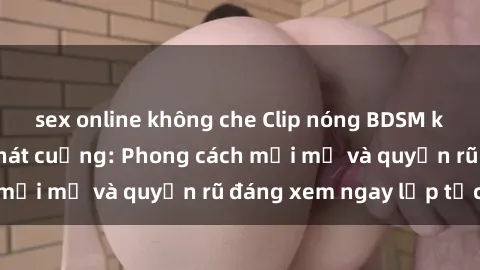 sex online không che Clip nóng BDSM khiến người xem phát cuồng: Phong cách mới mẻ và quyến rũ đáng xem ngay lập tức!
