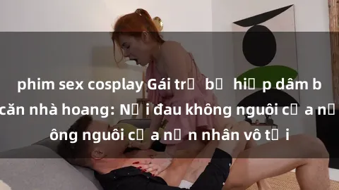 phim sex cosplay Gái trẻ bị hiếp dâm bạo lực trong căn nhà hoang: Nỗi đau không nguôi của nạn nhân vô tội