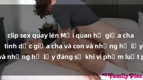 clip sex quay lén Mối quan hệ giữa cha và con: Sự thật về tình dục giữa cha và con và những hệ lụy đáng sợ khi vi phạm luật pháp.