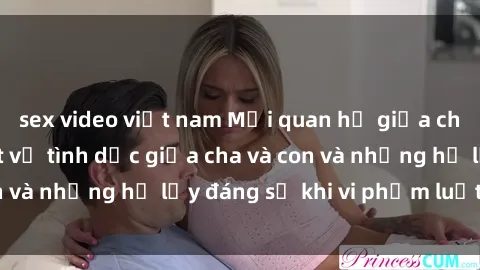 sex video việt nam Mối quan hệ giữa cha và con: Sự thật về tình dục giữa cha và con và những hệ lụy đáng sợ khi vi phạm luật pháp.