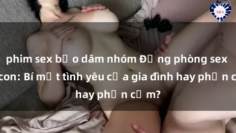 phim sex bạo dâm nhóm Động phòng sex mẹ con: Bí mật tình yêu của gia đình hay phản cảm?