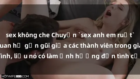 sex không che Chuyện `sex anh em ruột` - Đề cập đến quan hệ gần gũi giữa các thành viên trong gia đình, liệu nó có làm ảnh hưởng đến tình cảm gia đình hay không?
