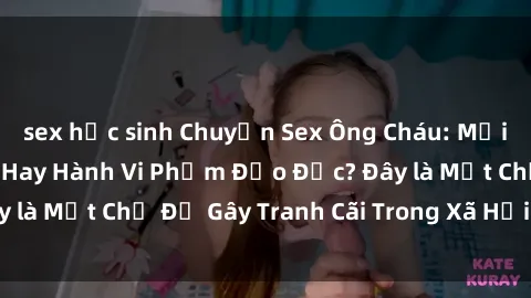 sex học sinh Chuyện Sex Ông Cháu: Mối Quan Hệ Gia Đình Hay Hành Vi Phạm Đạo Đức? Đây là Một Chủ Đề Gây Tranh Cãi Trong Xã Hội Hiện Nay.