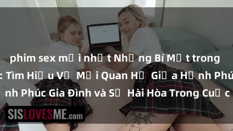 phim sex mới nhất Những Bí Mật trong Tình Dục Gia Đình: Tìm Hiểu Về Mối Quan Hệ Giữa Hạnh Phúc Gia Đình và Sự Hài Hòa Trong Cuộc Sống Tình Dục