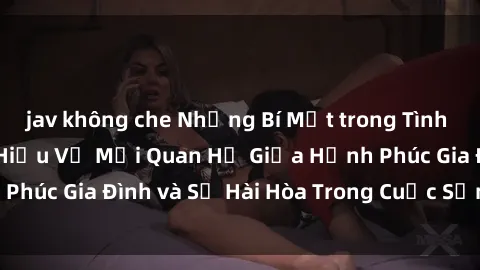 jav không che Những Bí Mật trong Tình Dục Gia Đình: Tìm Hiểu Về Mối Quan Hệ Giữa Hạnh Phúc Gia Đình và Sự Hài Hòa Trong Cuộc Sống Tình Dục