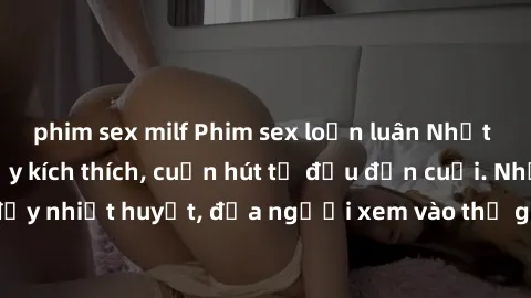 phim sex milf Phim sex loạn luân Nhật Bản: Hành động đầy kích thích, cuốn hút từ đầu đến cuối. Những cảnh quay đầy nhiệt huyết, đưa người xem vào thế giới độc đáo của tình thân. Đừng bỏ lỡ!