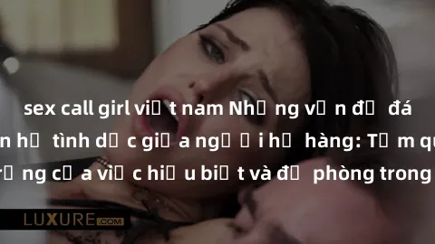 sex call girl việt nam Những vấn đề đáng quan tâm về quan hệ tình dục giữa người họ hàng: Tầm quan trọng của việc hiểu biết và đề phòng trong việc tiếp xúc trong gia đình.