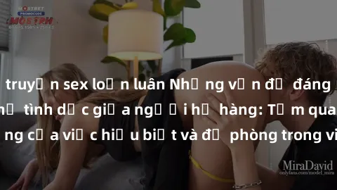 truyện sex loạn luân Những vấn đề đáng quan tâm về quan hệ tình dục giữa người họ hàng: Tầm quan trọng của việc hiểu biết và đề phòng trong việc tiếp xúc trong gia đình.