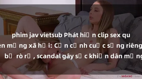 phim jav vietsub Phát hiện clip sex quay lén hot nhất trên mạng xã hội: Cận cảnh cuộc sống riêng tư bị rò rỉ, scandal gây sốc khiến dân mạng không khỏi bàng hoàng
