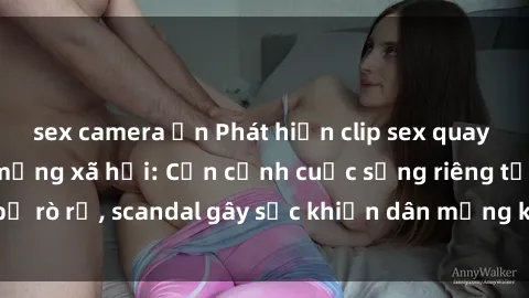 sex camera ẩn Phát hiện clip sex quay lén hot nhất trên mạng xã hội: Cận cảnh cuộc sống riêng tư bị rò rỉ, scandal gây sốc khiến dân mạng không khỏi bàng hoàng