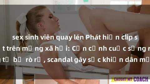 sex sinh viên quay lén Phát hiện clip sex quay lén hot nhất trên mạng xã hội: Cận cảnh cuộc sống riêng tư bị rò rỉ, scandal gây sốc khiến dân mạng không khỏi bàng hoàng
